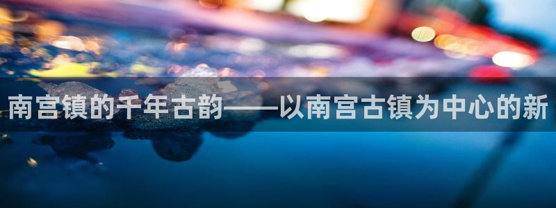 琳琅娱乐登陆：南宫镇的千年古韵——以南宫古镇为中心的新